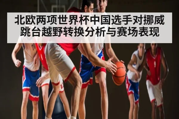 北欧两项世界杯中国选手对挪威跳台越野转换分析与赛场表现